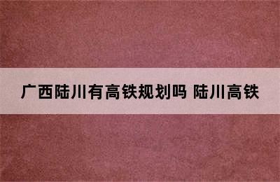 广西陆川有高铁规划吗 陆川高铁